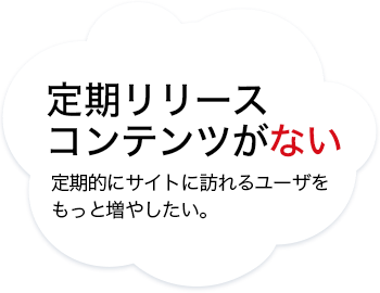 定期リリースコンテンツがない　定期的にサイトに訪れるユーザをもっと増やしたい。